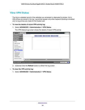 Page 90Administration 90
N600 Wireless Dual Band Gigabit ADSL2+ Modem Router DGND3700v2 
View VPN Status
The log is a detailed record of the websites you accessed or attempted t\
o access. Up to 
256
  entries are stored in the log. Log entries appear only when keyword bloc\
king is enabled 
and no log entries are made for the trusted user
 .
To view the details of recent VPN activity log:
1. Select  ADV
 ANCED > Administration > VPN Status
The VPN Status/Log screen shows the details of recent VPN activity.
2....