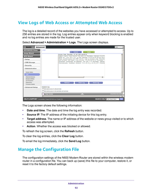 Page 92Administration 92
N600 Wireless Dual Band Gigabit ADSL2+ Modem Router DGND3700v2 
View Logs of Web Access or Attempted Web Access
The log is a detailed record of the websites you have accessed or attemp\
ted to access. Up to 
256
  entries are stored in the log. Log entries appear only when keyword bloc\
king is enabled 
and no log entries are made for the trusted user
 .
Select  Advanced > 
 Administration > Logs. The Logs screen displays.
The Logs screen shows the following information:
• Date and...