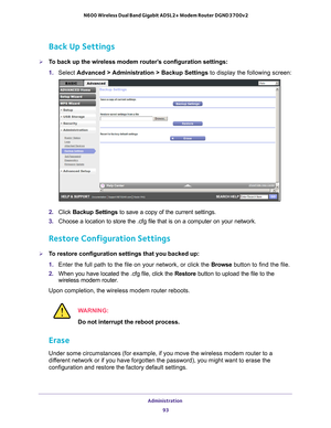 Page 93Administration 93
 N600 Wireless Dual Band Gigabit ADSL2+ Modem Router DGND3700v2
Back Up Settings
To back up the wireless modem router’s configuration settings:
1. 
Select  Advanced > 
 Administration > Backup Settings to display the following screen:
2. Click  Backup Settings  to save a copy of the current settings.
3.  Choose a location to store the .cfg file that is on a computer on your n\
etwork.
Restore Configuration Settings
To restore configuration settings that you backed up:
1. Enter the...