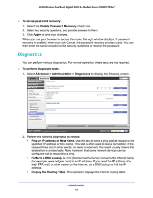 Page 95Administration 95
 N600 Wireless Dual Band Gigabit ADSL2+ Modem Router DGND3700v2
To set up password recovery:
1. 
Select the Enable Password Recovery check box.
2.  Select two security questions, and provide answers to them.
3.  Click  Apply to save your changes.
When you use your browser to access the router, the login window displays. If password 
recovery is enabled, when you click Cancel, the password recovery proces\
s starts. 
 You can 
then enter the saved answers to the security questions to...