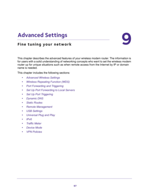 Page 9797
9
9.   Advanced Settings
Fine tuning your network
This chapter describes the advanced features of your wireless modem router. The information is 
for users with a solid understanding of networking concepts who want to set the wireless modem 
router up for unique situations such as when remote access from the Internet by IP or domain 
name is needed. 
This chapter includes the following sections:
•Advanced Wireless Settings 
•Wireless Repeating Function (WDS) 
•Port Forwarding and Triggering 
•Set Up...