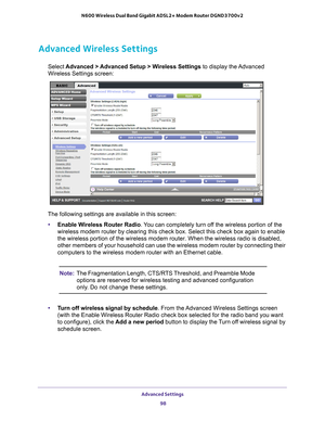 Page 98Advanced Settings 98
N600 Wireless Dual Band Gigabit ADSL2+ Modem Router DGND3700v2 
Advanced Wireless Settings
Select 
Advanced > Advanced Setup > Wireless Settings  to display the Advanced 
Wireless Settings screen:
The following settings are available in this screen:
• Enable W
 ireless Router Radio. You can completely turn off the wireless portion of the 
wireless modem router by clearing this check box. Select this check box \
again to enable 
the wireless portion of the wireless modem router. When...