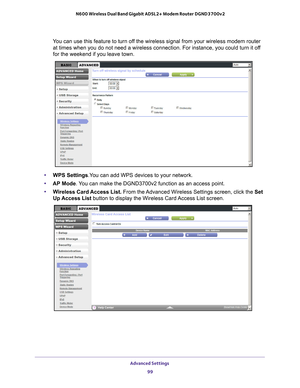 Page 99Advanced Settings 99
 N600 Wireless Dual Band Gigabit ADSL2+ Modem Router DGND3700v2
You can use this feature to turn off the wireless signal from your wireless modem router 
at times when you do not need a wireless connection. For instance, you c\
ould turn it off 
for the weekend if you leave town.
• WPS Settings.You can add WPS devices to your network. 
• AP Mode . 
 You can make the DGND3700v2 function as an access point.
• W
ireless Card Access List.  From the Advanced Wireless Settings screen,...
