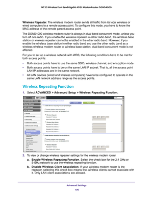 Page 106Advanced Settings 106
N750 Wireless Dual Band Gigabit ADSL Modem Router DGND4000 
Wireless Repeater
. The wireless modem router sends all traffic from its local wireless or 
wired computers to a remote access point. To configure this mode, you have to know the 
MAC address of the remote parent access point. 
The DGND4000 wireless modem router is always in dual-band concurrent mod\
e, unless you  turn of
 f one radio. If you enable the wireless repeater in either radio band, t\
he wireless base 
station...