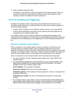 Page 109Advanced Settings 
109  N750 Wireless Dual Band Gigabit ADSL Modem Router DGND4000
5. Verify connectivity across the LANs. 
A computer on any wireless or wired LAN segment of the wireless modem router can 
connect to the Internet or share files and printers with any other wireless or wired 
computer or server connected to the other access point.
Port Forwarding and Triggering
By default, the wireless modem router blocks inbound traffic from the Internet to your 
computers except replies to your outbound...