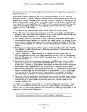 Page 111Advanced Settings 
111  N750 Wireless Dual Band Gigabit ADSL Modem Router DGND4000
the wireless modem router to open additional incoming ports when a particular outgoing port 
originates a session.
An example is Internet Relay Chat (IRC). Your computer connects to an IRC server at 
destination port 6667. The IRC server not only responds to your originating source port, but 
also sends an “identify” message to your computer on port 113. Using port triggering, you can 
tell the wireless modem router, “When...