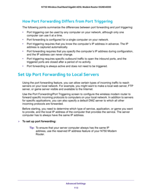 Page 113Advanced Settings 
113  N750 Wireless Dual Band Gigabit ADSL Modem Router DGND4000
How Port Forwarding Differs from Port Triggering
The following points summarize the differences between port forwarding and port triggering:
•Port triggering can be used by any computer on your network, although only one 
computer can use it at a time.
•Port forwarding is configured for a single computer on your network.
•Port triggering requires that you know the computer’s IP address in advance. The IP 
address is...