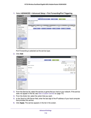 Page 114Advanced Settings 114
N750 Wireless Dual Band Gigabit ADSL Modem Router DGND4000 
1. 
Select  ADVANCED > Advanced Setup > Port Forwarding/Port Triggering.
Port Forwarding is selected as the service type.
2.  Click  Add.
3. From the Service list, select the service or game that you host on your \
network. If the service 
does not appear in the list, see  Add a Custom Service on page 11 5.
4.  From the 
 Action list, select the action that you want.
5.  In the Send to LAN Server field, enter the last digit...