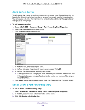 Page 115Advanced Settings 115
 N750 Wireless Dual Band Gigabit ADSL Modem Router DGND4000
Add a Custom Service
To define a service, game, or application that does not appear in the Ser\
vice Name list, you 
have to first determine which port number or range of numbers is used by\
 the application. 
You can usually determine this information by contacting the publisher of\
 the application or  user groups or newsgroups. 
To add a custom service:
1.  Select  ADV
 ANCED > Advanced Setup > Port Forwarding/Port...