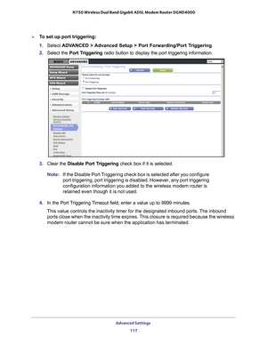 Page 117Advanced Settings 117
 N750 Wireless Dual Band Gigabit ADSL Modem Router DGND4000
To set up port triggering: 
1. 
Select  ADV
 ANCED > Advanced Setup > Port Forwarding/Port Triggering .
2.  Select the Port T
 riggering radio button to display the port triggering information.
3. Clear the Disable Port Triggering check box if it is selected.
Note: If the Disable Port Triggering check box is selected after you configure\
 
port triggering, port triggering is disabled. However, any port triggeri\
ng...