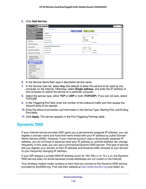 Page 118Advanced Settings 118
N750 Wireless Dual Band Gigabit ADSL Modem Router DGND4000 
5. 
Click  Add Service.
6. In the Service Name field, type a descriptive service name. 
7.  In the Service User list, select  Any (the default) to allow this service to be used by any 
computer on the Internet. Otherwise, select  Single address, and enter the IP address of 
one computer to restrict the service to a particular computer

. 
8.  Select the service type, either  TCP or UDP or both ( TCP/UDP). If you are not...