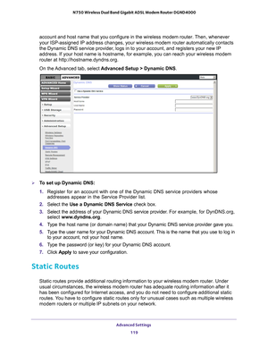 Page 119Advanced Settings 119
 N750 Wireless Dual Band Gigabit ADSL Modem Router DGND4000
account and host name that you configure in the wireless modem router. Then, whenever 
your ISP-assigned IP address changes, your wireless modem router automat\
ically contacts 
the Dynamic DNS service provider, logs in to your account, and registers your new IP 
address. If your host name is hostname, for example, you can reach your \
wireless modem 
router at http://hostname.dyndns.org.
On the Advanced tab, select...