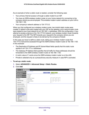 Page 120Advanced Settings 120
N750 Wireless Dual Band Gigabit ADSL Modem Router DGND4000 
As an example of when a static route is needed, consider the following c\
ase:
• Y
our primary Internet access is through a cable modem to an ISP.
•Y
ou have an ISDN wireless modem router on your home network for connectin\
g to the 
company where you are employed. This wireless modem router’s address on your LAN is 
192.168.1.100.
• Y
our company’s network address is 134.177.0.0.
When you first configured your wireless...