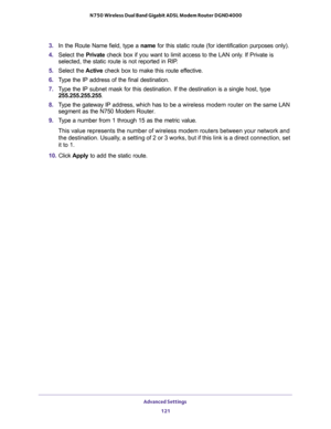 Page 121Advanced Settings 
121  N750 Wireless Dual Band Gigabit ADSL Modem Router DGND4000
3. In the Route Name field, type a name for this static route (for identification purposes only).
4. Select the Private check box if you want to limit access to the LAN only. If Private is 
selected, the static route is not reported in RIP. 
5. Select the Active check box to make this route effective. 
6. Type the IP address of the final destination. 
7. Type the IP subnet mask for this destination. If the destination is a...