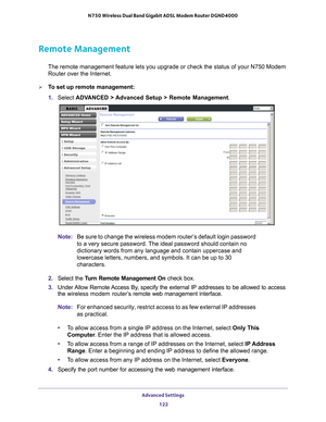 Page 122Advanced Settings 122
N750 Wireless Dual Band Gigabit ADSL Modem Router DGND4000 
Remote Management
The remote management feature lets you upgrade or check the status of yo\
ur N750 Modem 
Router over the Internet.
To set up remote management:
1. 
Select  ADV
 ANCED > Advanced Setup > Remote Management . 
Note:Be sure to change the wireless modem router’s default login password \
to a very secure password. The ideal password should contain no 
dictionary words from any language and contain uppercase...