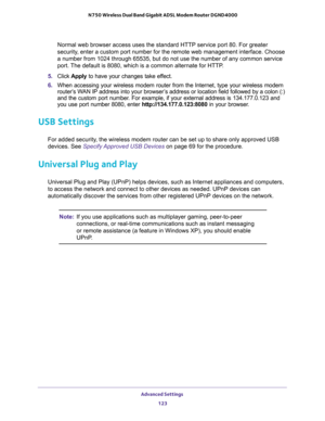 Page 123Advanced Settings 
123  N750 Wireless Dual Band Gigabit ADSL Modem Router DGND4000
Normal web browser access uses the standard HTTP service port 80. For greater 
security, enter a custom port number for the remote web management interface. Choose 
a number from 1024 through 65535, but do not use the number of any common service 
port. The default is 8080, which is a common alternate for HTTP.
5. Click Apply to have your changes take effect.
6. When accessing your wireless modem router from the Internet,...