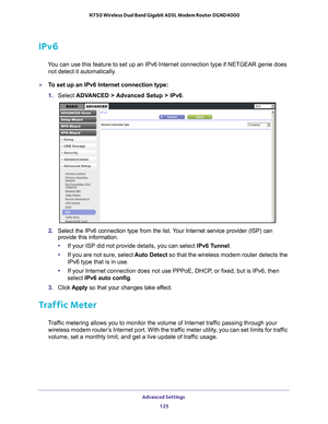 Page 125Advanced Settings 125
 N750 Wireless Dual Band Gigabit ADSL Modem Router DGND4000
IPv6
You can use this feature to set up an IPv6 Internet connection type if NE\
TGEAR genie does 
not detect it automatically.
To set up an IPv6 Internet connection type:
1.  Select  ADV
 ANCED > Advanced Setup > IPv6.
2. Select the IPv6 connection type from the list. Your Internet service provider (ISP) can 
provide this information.
• If your ISP did not provide details, you can select IPv6 T
 unnel. 
• If you are not...