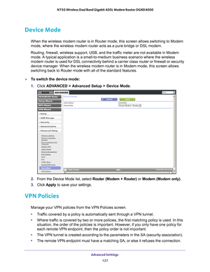 Page 127Advanced Settings 127
 N750 Wireless Dual Band Gigabit ADSL Modem Router DGND4000
Device Mode
When the wireless modem router is in Router mode, this screen allows swi\
tching to Modem 
mode, where the wireless modem router acts as a pure bridge or DSL modem\
.
Routing, firewall, wireless support, USB, and the traffic meter are not available in Modem 
mode. 

A typical application is a small-to-medium business scenario where the w\
ireless 
modem router is used for DSL connectivity behind a carrier class...