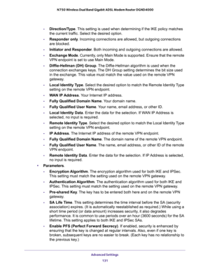 Page 131Advanced Settings 
131  N750 Wireless Dual Band Gigabit ADSL Modem Router DGND4000
-Direction/Type. This setting is used when determining if the IKE policy matches 
the current traffic. Select the desired option.
-Responder only. Incoming connections are allowed, but outgoing connections 
are blocked.
-Initiator and Responder. Both incoming and outgoing connections are allowed.
-Exchange Mode. Currently, only Main Mode is supported. Ensure that the remote 
VPN endpoint is set to use Main Mode....