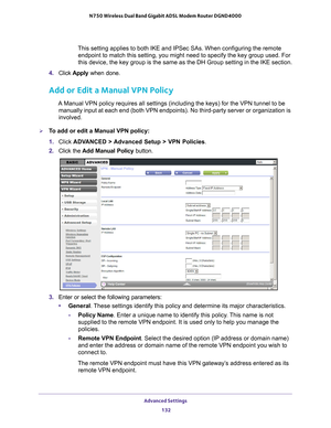 Page 132Advanced Settings 132
N750 Wireless Dual Band Gigabit ADSL Modem Router DGND4000 
This setting applies to both IKE and IPSec SAs. When configuring the rem\
ote 
endpoint to match this setting, you might need to specify the key group \
used. For 
this device, the key group is the same as the DH Group setting in the IK\
E section.
4.  Click  Apply  when done.
Add or Edit a Manual VPN Policy
A Manual VPN policy requires all settings (including the keys) for the\
 VPN tunnel to be 
manually input at each end...