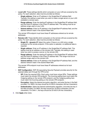 Page 133Advanced Settings 
133  N750 Wireless Dual Band Gigabit ADSL Modem Router DGND4000
•Local LAN. These settings identify which computers on your LAN are covered by this 
policy. For each selection, data must be provided as follows:
-Single address. Enter an IP address in the Single/Start IP address field. 
Typically, this setting is used when you wish to make a single server on your LAN 
available to remote users.
-Range address. Enter the starting IP address in the Single/Start IP address field, 
and the...