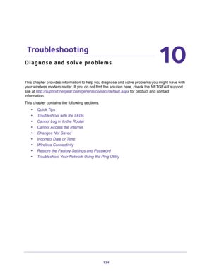 Page 134134
10
10.   Troubleshooting
Diagnose and solve problems
This chapter provides information to help you diagnose and solve problems you might have with 
your wireless modem router. If you do not find the solution here, check the NETGEAR support 
site at 
http://support.netgear.com/general/contact/default.aspx for product and contact 
information.
This chapter contains the following sections:
•Quick Tips 
•Troubleshoot with the LEDs 
•Cannot Log In to the Router 
•Cannot Access the Internet 
•Changes Not...