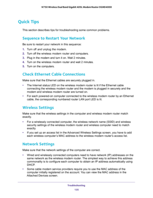 Page 135Troubleshooting 
135  N750 Wireless Dual Band Gigabit ADSL Modem Router DGND4000
Quick Tips
This section describes tips for troubleshooting some common problems.
Sequence to Restart Your Network
Be sure to restart your network in this sequence:
1. Turn off and unplug the modem. 
2. Turn off the wireless modem router and computers.
3. Plug in the modem and turn it on. Wait 2 minutes.
4. Turn on the wireless modem router and wait 2 minutes.
5. Turn on the computers.
Check Ethernet Cable Connections
Make...