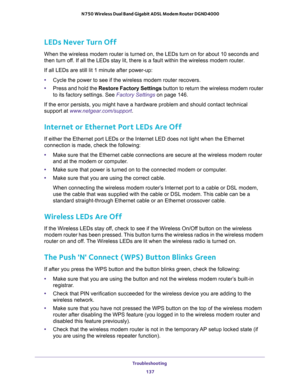 Page 137Troubleshooting 
137  N750 Wireless Dual Band Gigabit ADSL Modem Router DGND4000
LEDs Never Turn Off
When the wireless modem router is turned on, the LEDs turn on for about 10 seconds and 
then turn off. If all the LEDs stay lit, there is a fault within the wireless modem router.
If all LEDs are still lit 1 minute after power-up:
•Cycle the power to see if the wireless modem router recovers.
•Press and hold the Restore Factory Settings button to return the wireless modem router 
to its factory settings....