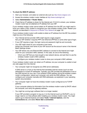 Page 139Troubleshooting 
139  N750 Wireless Dual Band Gigabit ADSL Modem Router DGND4000
To check the WAN IP address: 
1. Start your browser, and select an external site such as http://www.netgear.com.
2. Access the wireless modem router interface at http://www.routerlogin.net.
3. Select Administration > Router Status.
4. Check that an IP address is shown for the Internet port. If 0.0.0.0 is shown, your wireless 
modem router has not obtained an IP address from your ISP.
If your wireless modem router cannot...