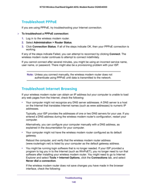 Page 140Troubleshooting 
140 N750 Wireless Dual Band Gigabit ADSL Modem Router DGND4000 
Troubleshoot PPPoE
If you are using PPPoE, try troubleshooting your Internet connection.
To troubleshoot a PPPoE connection:
1. Log in to the wireless modem router.
2. Select Administration > Router Status.
3. Click Connection Status. If all of the steps indicate OK, then your PPPoE connection is 
working.
If any of the steps indicate Failed, you can attempt to reconnect by clicking Connect. The 
wireless modem router...