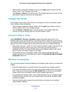 Page 141Troubleshooting 
141  N750 Wireless Dual Band Gigabit ADSL Modem Router DGND4000
•When entering configuration settings, be sure to click Apply before moving to another 
screen or tab, or your changes could be lost.
•Click Refresh or Reload in the web browser. The changes might have occurred, but the 
web browser might be caching the old configuration.
Changes Not Saved
If the wireless modem router does not save the changes you make in the wireless modem 
router interface, check the following:
•When...