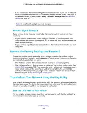 Page 142Troubleshooting 
142 N750 Wireless Dual Band Gigabit ADSL Modem Router DGND4000 
•If you want to view the wireless settings for the wireless modem router, use an Ethernet 
cable to connect a computer to a LAN port on the wireless modem router. Then log in to 
the wireless modem router and select Setup > Wireless Settings see (
Basic Wireless 
Settings on page 34). 
Note:Be sure to click Apply if you made changes.
Wireless Signal Strength
If your wireless device finds your network, but the signal strength...