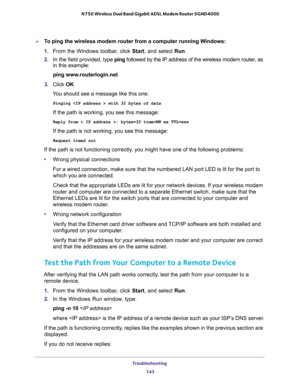 Page 143Troubleshooting 
143  N750 Wireless Dual Band Gigabit ADSL Modem Router DGND4000
To ping the wireless modem router from a computer running Windows:
1. From the Windows toolbar, click Start, and select Run.
2. In the field provided, type ping followed by the IP address of the wireless modem router, as 
in this example:
ping www.routerlogin.net
3. Click OK.
You should see a message like this one:
Pinging  with 32 bytes of data
If the path is working, you see this message:
Reply from < IP address >:...