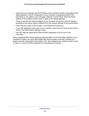 Page 144Troubleshooting 
144 N750 Wireless Dual Band Gigabit ADSL Modem Router DGND4000 
•Check that your computer has the IP address of your wireless modem router listed as the 
default gateway. If the IP configuration of your computer is assigned by DHCP, this 
information is not visible in your computer’s Network Control Panel. Verify that the IP 
address of the wireless modem router is listed as the default gateway.
•Check to see that the network address of your computer (the portion of the IP address...