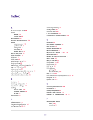 Page 150150
Index
A
AC power adapter input 14
access
remote 122
viewing logs 89
access points 105
accessing remote computer 109
adding
custom services 115
guest network 38
priority rules 57
QoS policy 56
wireless devices 26
address reservation 55
ADSL microfilters 18
ADSL port 13
ADSL setup 49
advertisement period 124
alerts, emailing 82
applications, QoS for online gaming 57
approved USB devices 69
attached devices 31
authentication, required by mail server 82
automatic firmware checking 84
automatic Internet...