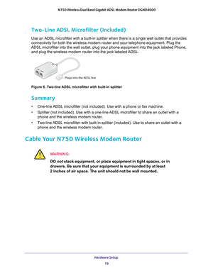 Page 19Hardware Setup 19
 N750 Wireless Dual Band Gigabit ADSL Modem Router DGND4000
Two-Line ADSL Microfilter (Included)
Use an ADSL microfilter with a built-in splitter when there is a single \
wall outlet that provides 
connectivity for both the wireless modem router and your telephone equip\
ment. Plug the 
ADSL microfilter into the wall outlet, plug your phone equipment into th\
e jack labeled Phone,  and plug the wireless modem router into the jack labeled ADSL.
Plugs into the ADSL line
Figure 6. Two-line...