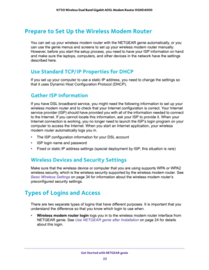 Page 22Get Started with NETGEAR genie 
22 N750 Wireless Dual Band Gigabit ADSL Modem Router DGND4000 
Prepare to Set Up the Wireless Modem Router
You can set up your wireless modem router with the NETGEAR genie automatically, or you 
can use the genie menus and screens to set up your wireless modem router manually. 
However, before you start the setup process, you need to have your ISP information on hand 
and make sure the laptops, computers, and other devices in the network have the settings 
described here....