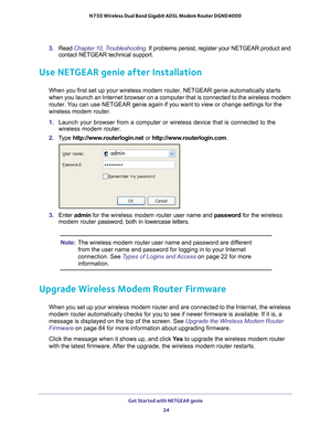Page 24Get Started with NETGEAR genie 24
N750 Wireless Dual Band Gigabit ADSL Modem Router DGND4000 
3. 
Read Chapter 10, Troubleshooting. If problems persist, register your NETGEAR product and 
contact NETGEAR technical support.
Use NETGEAR genie after Installation
When you first set up your wireless modem router, NETGEAR genie automati\
cally starts 
when you launch an Internet browser on a computer that is connected to t\
he wireless modem 
router. You can use NETGEAR genie again if you want to view or...