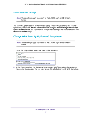 Page 37NETGEAR genie BASIC Settings 37
 N750 Wireless Dual Band Gigabit ADSL Modem Router DGND4000
Security Options Settings
Note:
These settings apply separately to the 2.4 GHz b/g/n and 5 GHz a/n 
bands.
The Security Options section of the Wireless Setup screen lets you chang\
e the security  option and passphrase.  NETGEAR recommends that you do not change the security 
option or passphrase, but if you want to change these settings, this section explains how

. 
Do not disable security .
Change WPA Security...