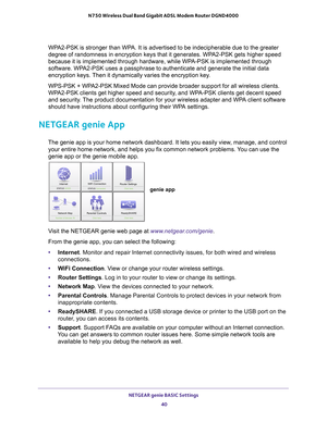 Page 40NETGEAR genie BASIC Settings 40
N750 Wireless Dual Band Gigabit ADSL Modem Router DGND4000 
WPA2-PSK is stronger than WPA. It is advertised to be indecipherable due to the greater 
degree of randomness in encryption keys that it generates. WPA2-PSK gets higher speed 
because it is implemented through hardware, while WPA-PSK is implemented through 
software. WPA2-PSK uses a passphrase to authenticate and generate the initial data 
encryption keys. Then it dynamically varies the encryption key. 
WPS-PSK +...