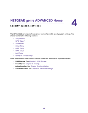 Page 4242
4
4.   NETGEAR genie ADVANCED Home
Specify custom settings
The ADVANCED screens are for advanced users who want to specify custom settings.This 
chapter contains the following sections:
•Setup Wizard 
•WPS Wizard 
•VPN Wizard 
•Setup Menu 
•ADSL Setup 
•WAN Setup 
•LAN Setup 
•Quality of Service Setup 
Some selections on the ADVANCED Home screen are described in separate chapters:
•USB Storage. See Chapter 5, USB Storage.
•Security. See Chapter 7, Security.
•Administration. See Chapter 8,...