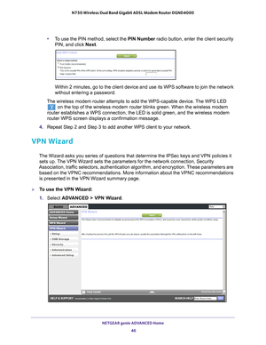 Page 46NETGEAR genie ADVANCED Home 46
N750 Wireless Dual Band Gigabit ADSL Modem Router DGND4000 
•
To use the PIN method, select the  PIN Number radio button, enter the client security 
PIN, and click Next.
Within 2 minutes, go to the client device and use its WPS software to jo\
in the network 
without entering a password.
The wireless modem router attempts to add the WPS-capable device. The WPS LED 
 on the top of the wireless modem router blinks green. When the wireless\
 modem 
router establishes a WPS...