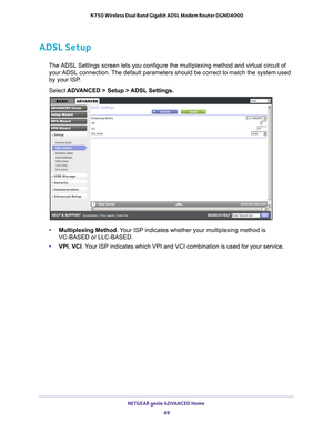 Page 49NETGEAR genie ADVANCED Home 49
 N750 Wireless Dual Band Gigabit ADSL Modem Router DGND4000
ADSL Setup
The ADSL Settings screen lets you configure the multiplexing method and \
virtual circuit of 
your ADSL connection. The default parameters should be correct to match the system used 
by your ISP. 
Select  ADV
 ANCED > Setup > ADSL Settings.
•Multiplexing Method. Your ISP indicates whether your multiplexing method is 
VC-BASED or LLC-BASED.
• VPI, VCI. 
 Your ISP indicates which VPI and VCI combination is...