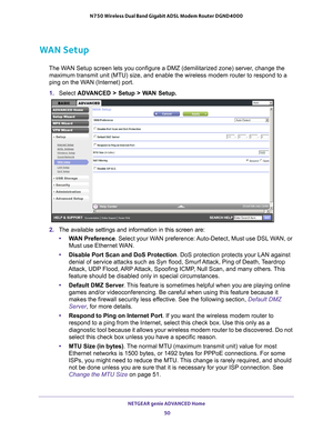 Page 50NETGEAR genie ADVANCED Home 50
N750 Wireless Dual Band Gigabit ADSL Modem Router DGND4000 
WAN Setup
The WAN Setup screen lets you configure a DMZ (demilitarized zone) server, change the 
maximum transmit unit (MTU) size, and enable the wireless modem router\
 to respond to a 
ping on the WAN (Internet) port. 
1.  Select  ADV
 ANCED > Setup > WAN Setup. 
2. The available settings and information in this screen are:
• W
AN Preference. Select your WAN preference: Auto-Detect, Must use DSL WAN, or 
Must use...