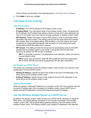 Page 54NETGEAR genie ADVANCED Home 
54 N750 Wireless Dual Band Gigabit ADSL Modem Router DGND4000 
These settings are described in the following section, LAN Setup Screen Settings.
3. Click Apply to save your changes.
LAN Setup Screen Settings
LAN TCP/IP Setup
•IP Address. The LAN IP address of the wireless modem router.
•IP Subnet Mask. The LAN subnet mask of the wireless modem router. Combined with 
the IP address, the IP subnet mask allows a device to know which other addresses are 
local to it, and which...