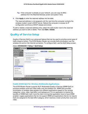 Page 56NETGEAR genie ADVANCED Home 56
N750 Wireless Dual Band Gigabit ADSL Modem Router DGND4000 
Tip:
If the computer is already on your network, you can copy its MAC 
address from the Attached Devices screen and paste it here.
4.  Click  Apply  to enter the reserved address into the table. 
The reserved address is not assigned until the next time the computer co\
ntacts the  wireless modem router’
 s DHCP server. Reboot the computer or access its IP 
configuration and force a DHCP release and renew.
To edit...