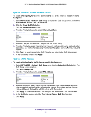 Page 59NETGEAR genie ADVANCED Home 59
 N750 Wireless Dual Band Gigabit ADSL Modem Router DGND4000
QoS for a Wireless Modem Router LAN Port
To create a QoS policy for a device connected to one of the wireless mode\
m router’s 
LAN ports:
1. 
Select  ADV
 ANCED > Setup > QoS Setup to display the QoS Setup screen. Select the 
Turn Internet Access QoS On  check box.
2.  Click the  Setup QoS Rule button.
3.  Click the  Add Priority Rule button.
4.  From the Priority Category list, select  Ethernet LAN Port. 
5....