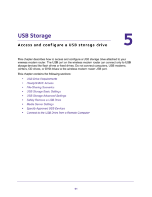 Page 6161
5
5.   USB Storage
Access and configure a USB storage drive
This chapter describes how to access and configure a USB storage drive attached to your 
wireless modem router. The USB port on the wireless modem router can connect only to USB 
storage devices like flash drives or hard drives. Do not connect computers, USB modems, 
printers, CD drives, or DVD drives to the wireless modem router USB port.
This chapter contains the following sections:
•USB Drive Requirements 
•ReadySHARE Access 
•File-Sharing...