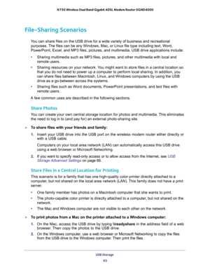 Page 63USB Storage 
63  N750 Wireless Dual Band Gigabit ADSL Modem Router DGND4000
File-Sharing Scenarios
You can share files on the USB drive for a wide variety of business and recreational 
purposes. The files can be any Windows, Mac, or Linux file type including text, Word, 
PowerPoint, Excel, and MP3 files, pictures, and multimedia. USB drive applications include:
•Sharing multimedia such as MP3 files, pictures, and other multimedia with local and 
remote users.
•Sharing resources on your network. You might...