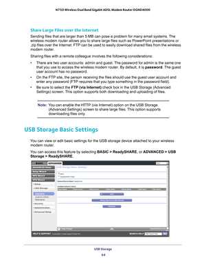 Page 64USB Storage 64
N750 Wireless Dual Band Gigabit ADSL Modem Router DGND4000 
Share Large Files over the Internet
Sending files that are larger than 5 MB can pose a problem for many emai\
l systems. The 
wireless modem router allows you to share large files such as PowerPoint\
 presentations or 
.zip files over the Internet. FTP can be used to easily download shared \
files from the wireless 
modem router.
Sharing files with a remote colleague involves the following considerati\
ons:
•
There are two user...